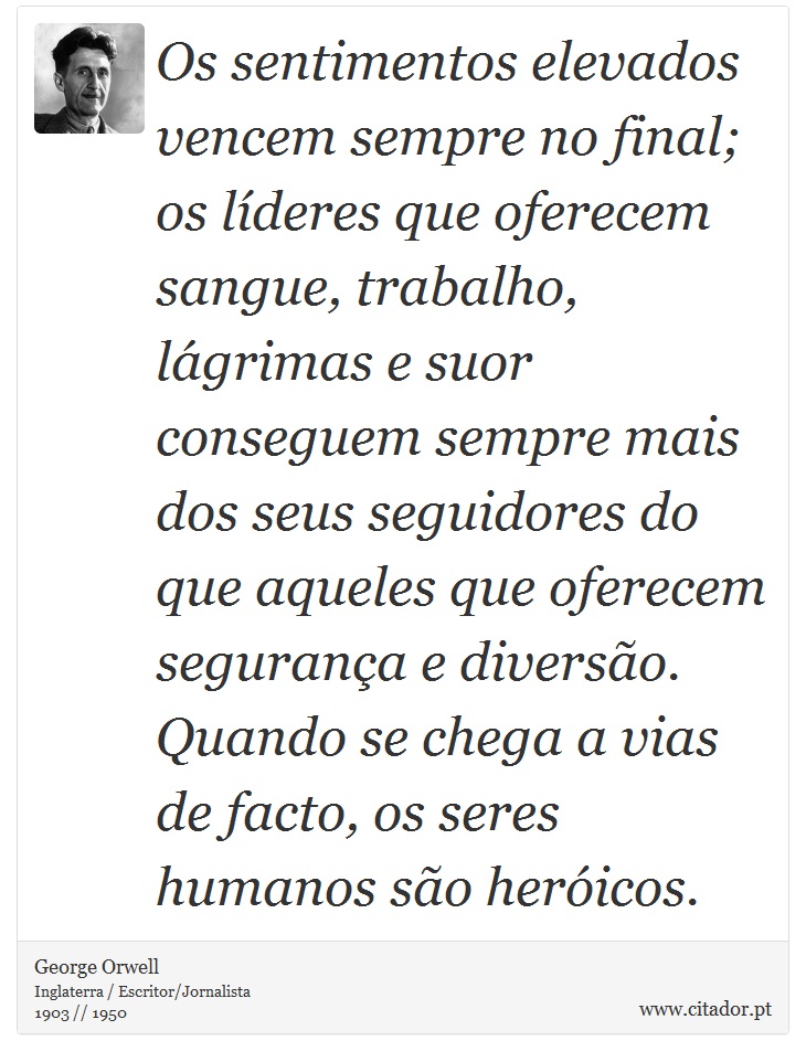 Os sentimentos elevados vencem sempre no final; os líderes que oferecem sangue, trabalho, lágrimas e suor conseguem sempre mais dos seus seguidores do que aqueles que oferecem segurança e diversão. Quando se chega a vias de facto, os seres humanos são heróicos. - George Orwell - Frases