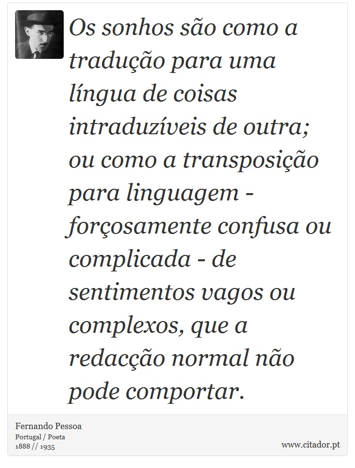 Os sonhos são como a tradução para uma língua de coisas intraduzíveis de outra; ou como a transposição para linguagem - forçosamente confusa ou complicada - de sentimentos vagos ou complexos, que a redacção normal não pode comportar. - Fernando Pessoa - Frases