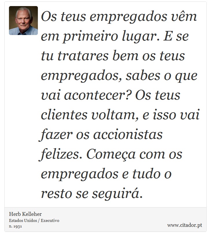 Os teus empregados vêm em primeiro lugar. E se tu tratares bem os teus empregados, sabes o que vai acontecer? Os teus clientes voltam, e isso vai fazer os accionistas felizes. Começa com os empregados e tudo o resto se seguirá. - Herb Kelleher - Frases