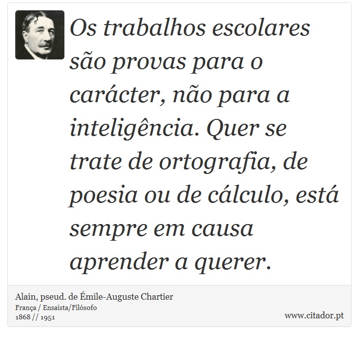 Os trabalhos escolares são provas para o carácter, não para a inteligência. Quer se trate de ortografia, de poesia ou de cálculo, está sempre em causa aprender a querer. - Alain, pseud. de Émile-Auguste Chartier - Frases