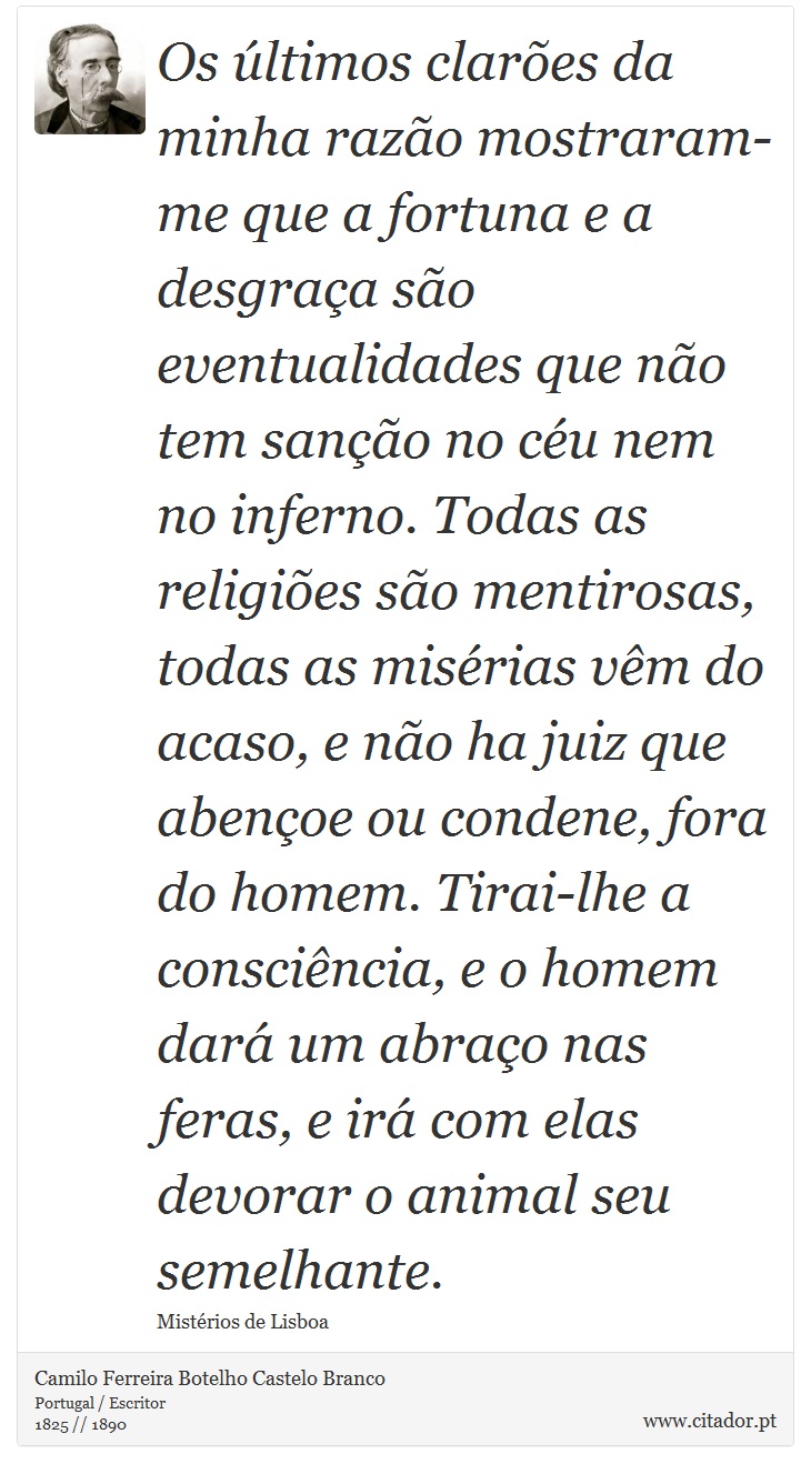 Os últimos clarões da minha razão mostraram-me que a fortuna e a desgraça são eventualidades que não tem sanção no céu nem no inferno. Todas as religiões são mentirosas, todas as misérias vêm do acaso, e não ha juiz que abençoe ou condene, fora do homem. Tirai-lhe a consciência, e o homem dará um abraço nas feras, e irá com elas devorar o animal seu semelhante. - Camilo Ferreira Botelho Castelo Branco - Frases