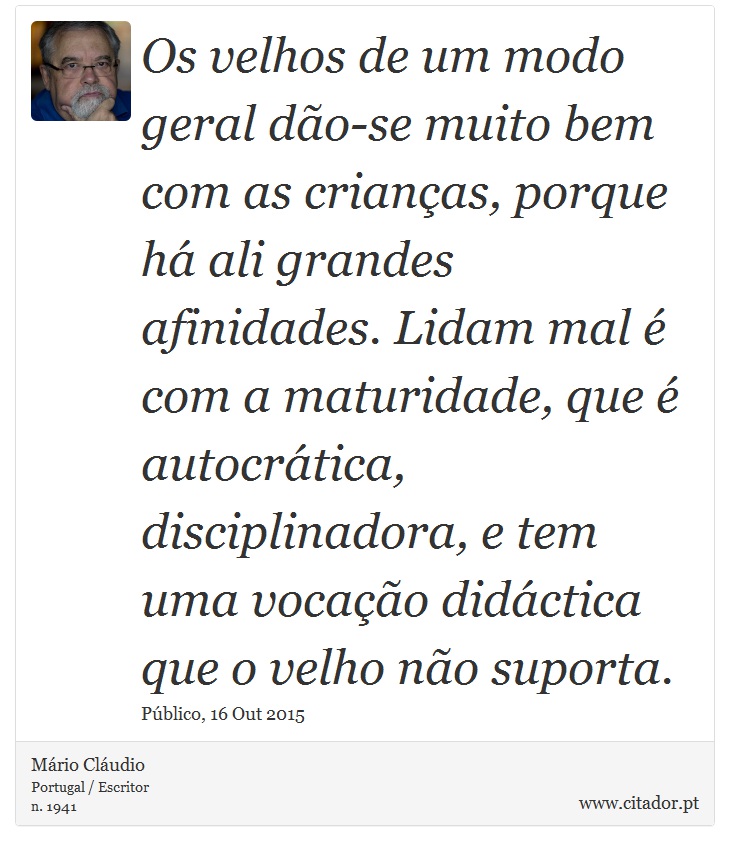 Os velhos de um modo geral dão-se muito bem com as crianças, porque há ali grandes afinidades. Lidam mal é com a maturidade, que é autocrática, disciplinadora, e tem uma vocação didáctica que o velho não suporta. - Mário Cláudio - Frases