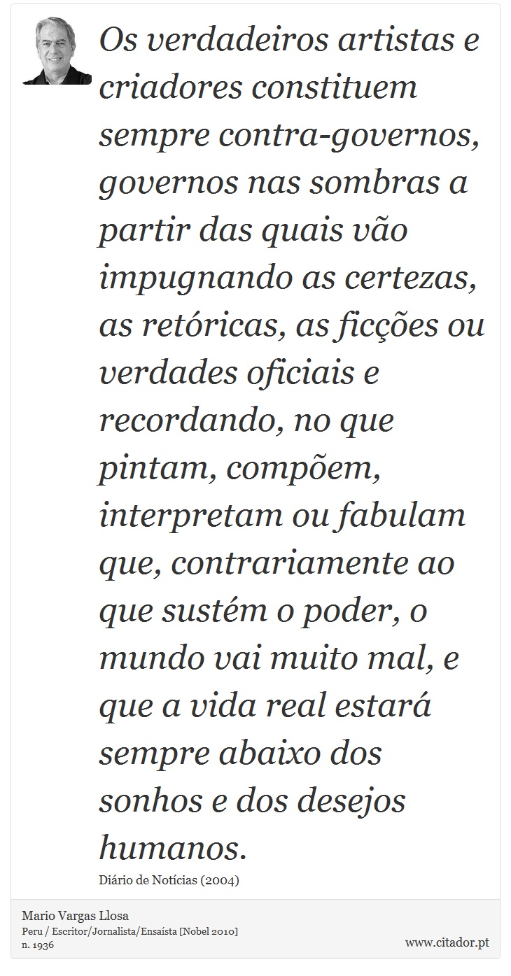Os verdadeiros artistas e criadores constituem sempre contra-governos, governos nas sombras a partir das quais vão impugnando as certezas, as retóricas, as ficções ou verdades oficiais e recordando, no que pintam, compõem, interpretam ou fabulam que, contrariamente ao que sustém o poder, o mundo vai muito mal, e que a vida real estará sempre abaixo dos sonhos e dos desejos humanos. - Mario Vargas Llosa - Frases