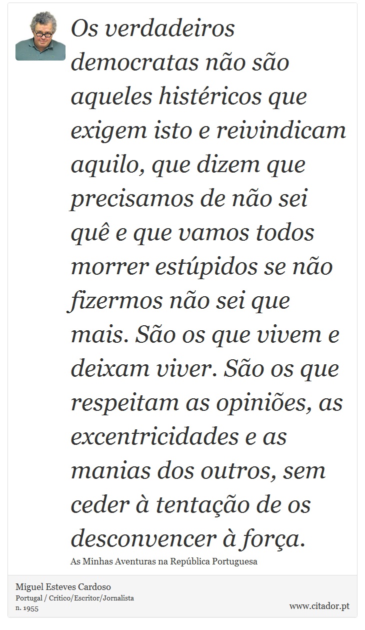Os verdadeiros democratas não são aqueles histéricos que exigem isto e reivindicam aquilo, que dizem que precisamos de não sei quê e que vamos todos morrer estúpidos se não fizermos não sei que mais. São os que vivem e deixam viver. São os que respeitam as opiniões, as excentricidades e as manias dos outros, sem ceder à tentação de os desconvencer à força. - Miguel Esteves Cardoso - Frases