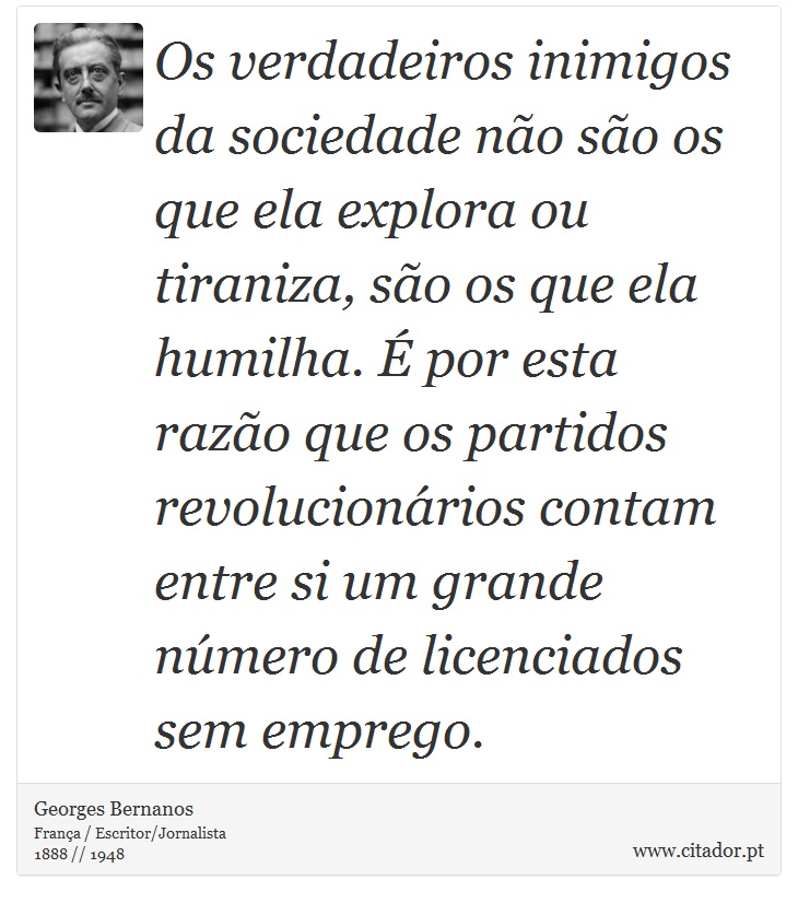 Os verdadeiros inimigos da sociedade não são os que ela explora ou tiraniza, são os que ela humilha. É por esta razão que os partidos revolucionários contam entre si um grande número de licenciados sem emprego. - Georges Bernanos - Frases
