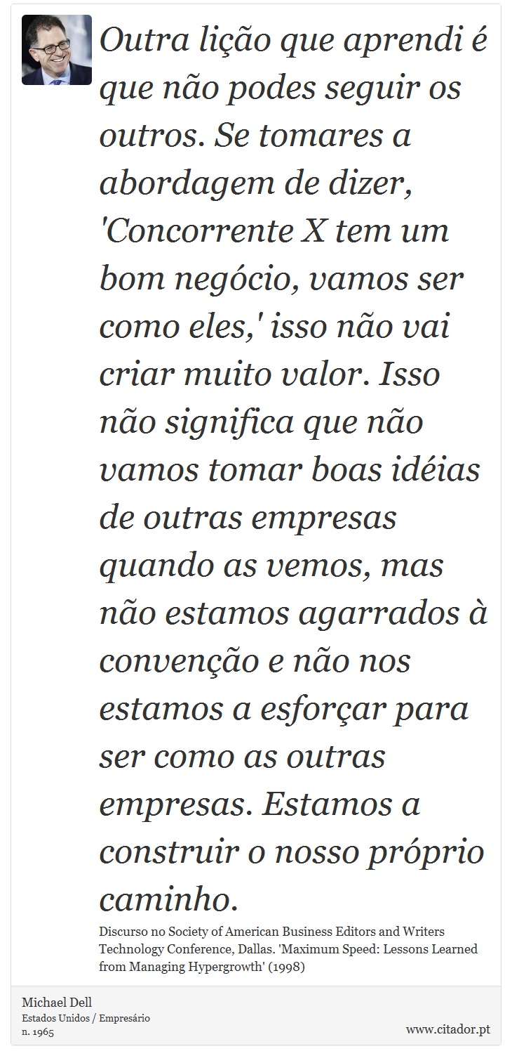 Outra lição que aprendi é que não podes seguir os outros. Se tomares a abordagem de dizer, 'Concorrente X tem um bom negócio, vamos ser como eles,' isso não vai criar muito valor. Isso não significa que não vamos tomar boas idéias de outras empresas quando as vemos, mas não estamos agarrados à convenção e não nos estamos a esforçar para ser como as outras empresas. Estamos a construir o nosso próprio caminho. - Michael Dell - Frases