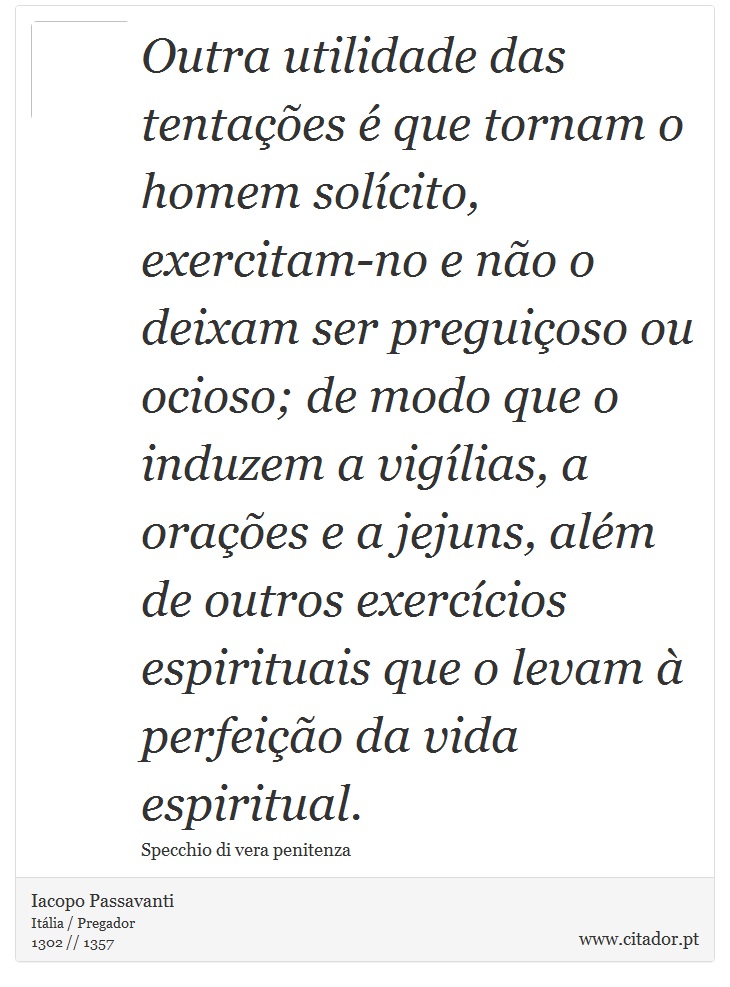 Outra utilidade das tentações é que tornam o homem solícito, exercitam-no e não o deixam ser preguiçoso ou ocioso; de modo que o induzem a vigílias, a orações e a jejuns, além de outros exercícios espirituais que o levam à perfeição da vida espiritual. - Iacopo Passavanti - Frases