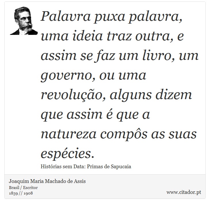 Palavra puxa palavra, uma ideia traz outra, e assim se faz um livro, um governo, ou uma revolução, alguns dizem que assim é que a natureza compôs as suas espécies. - Joaquim Maria Machado de Assis - Frases