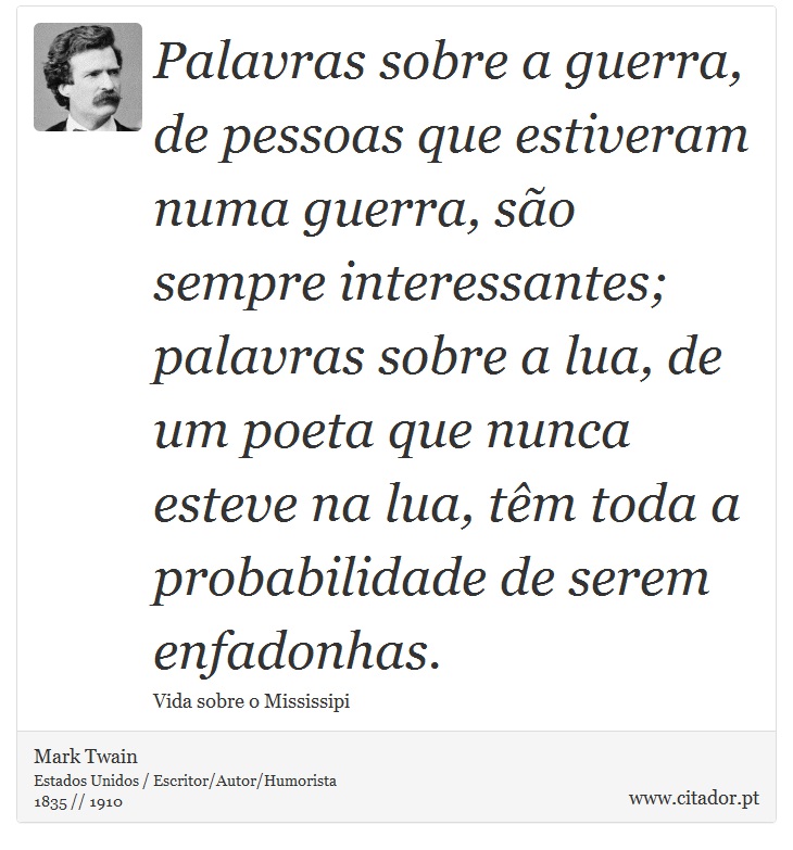 Palavras sobre a guerra, de pessoas que estiveram numa guerra, são sempre interessantes; palavras sobre a lua, de um poeta que nunca esteve na lua, têm toda a probabilidade de serem enfadonhas. - Mark Twain - Frases