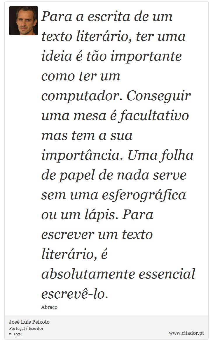 Para a escrita de um texto literário, ter uma ideia é tão importante como ter um computador. Conseguir uma mesa é facultativo mas tem a sua importância. Uma folha de papel de nada serve sem uma esferográfica ou um lápis. Para escrever um texto literário, é absolutamente essencial escrevê-lo. - José Luís Peixoto - Frases