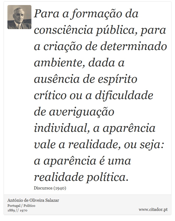 Para a formação da consciência pública, para a criação de determinado ambiente, dada a ausência de espírito crítico ou a dificuldade de averiguação individual, a aparência vale a realidade, ou seja: a aparência é uma realidade política. - António de Oliveira Salazar - Frases