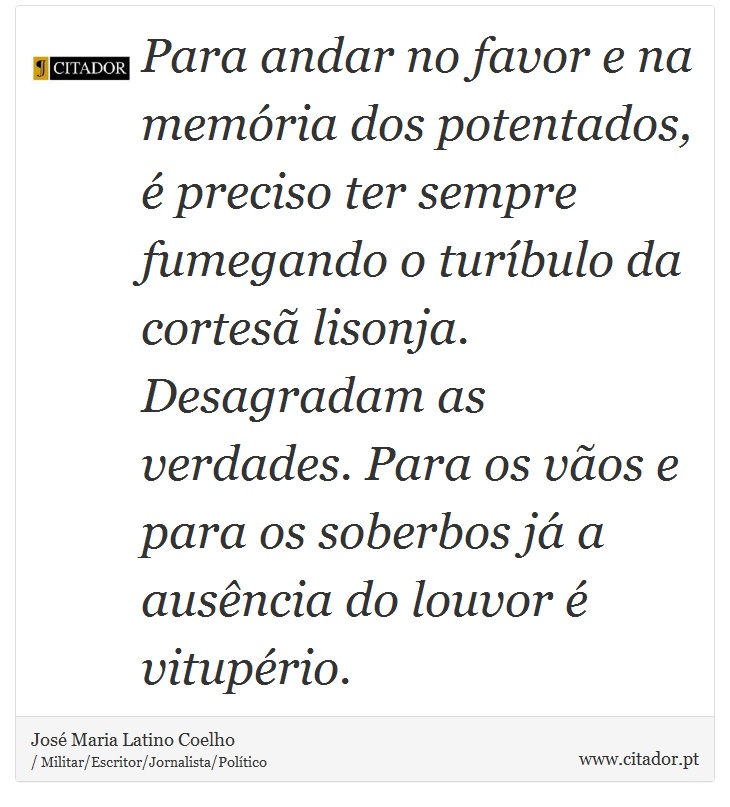 Para andar no favor e na memória dos potentados, é preciso ter sempre fumegando o turíbulo da cortesã lisonja. Desagradam as verdades. Para os vãos e para os soberbos já a ausência do louvor é vitupério. - José Maria Latino Coelho - Frases
