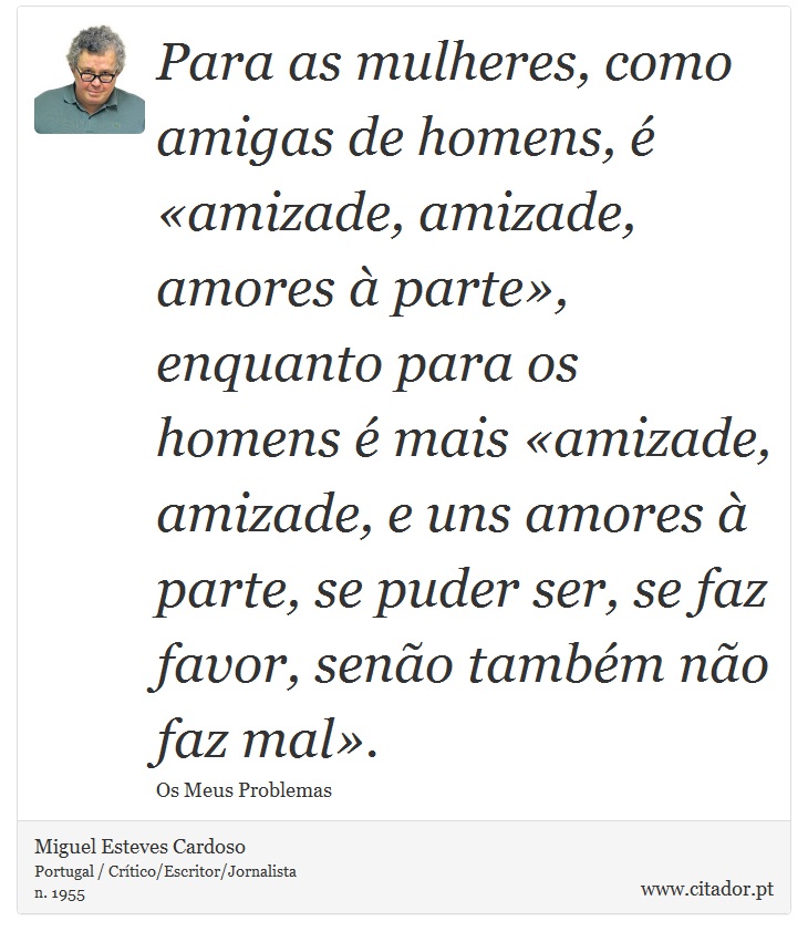 Para as mulheres, como amigas de homens, é «amizade, amizade, amores à parte», enquanto para os homens é mais «amizade, amizade, e uns amores à parte, se puder ser, se faz favor, senão também não faz mal». - Miguel Esteves Cardoso - Frases
