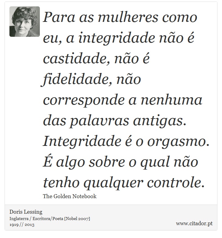 Para as mulheres como eu, a integridade não é castidade, não é fidelidade, não corresponde a nenhuma das palavras antigas. Integridade é o orgasmo. É algo sobre o qual não tenho qualquer controle. - Doris Lessing - Frases