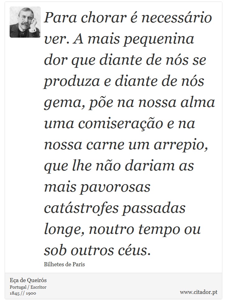 Para chorar é necessário ver. A mais pequenina dor que diante de nós se produza e diante de nós gema, põe na nossa alma uma comiseração e na nossa carne um arrepio, que lhe não dariam as mais pavorosas catástrofes passadas longe, noutro tempo ou sob outros céus. - Eça de Queirós - Frases