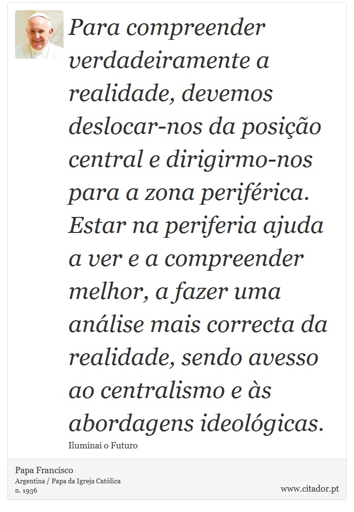 Para compreender verdadeiramente a realidade, devemos deslocar-nos da posição central e dirigirmo-nos para a zona periférica. Estar na periferia ajuda a ver e a compreender melhor, a fazer uma análise mais correcta da realidade, sendo avesso ao centralismo e às abordagens ideológicas. - Papa Francisco - Frases