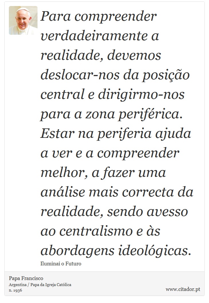 Para compreender verdadeiramente a realidade, devemos deslocar-nos da posio central e dirigirmo-nos para a zona perifrica. Estar na periferia ajuda a ver e a compreender melhor, a fazer uma anlise mais correcta da realidade, sendo avesso ao centralismo e s abordagens ideolgicas. - Papa Francisco - Frases