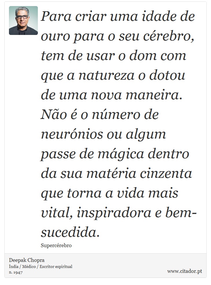 Para criar uma idade de ouro para o seu cérebro, tem de usar o dom com que a natureza o dotou de uma nova maneira. Não é o número de neurónios ou algum passe de mágica dentro da sua matéria cinzenta que torna a vida mais vital, inspiradora e bem-sucedida. - Deepak Chopra - Frases