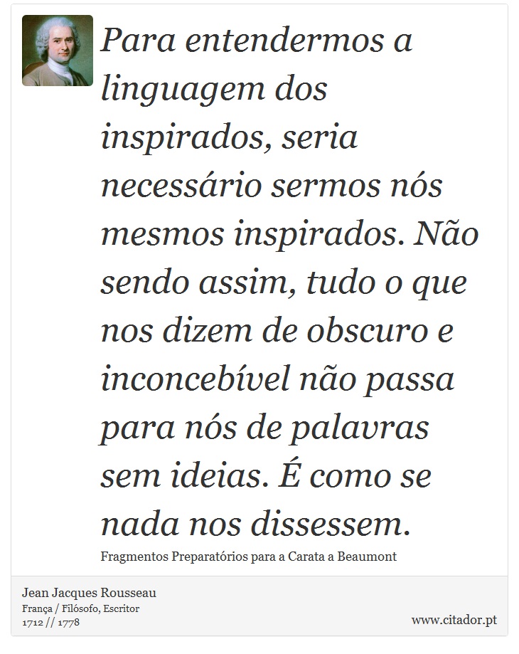 Para entendermos a linguagem dos inspirados, seria necessário sermos nós mesmos inspirados. Não sendo assim, tudo o que nos dizem de obscuro e inconcebível não passa para nós de palavras sem ideias. É como se nada nos dissessem. - Jean Jacques Rousseau - Frases