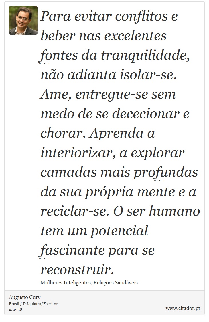 Para evitar conflitos e beber nas excelentes fontes da tranquilidade, não adianta isolar-se. Ame, entregue-se sem medo de se dececionar e chorar. Aprenda a interiorizar, a explorar camadas mais profundas da sua própria mente e a reciclar-se. O ser humano tem um potencial fascinante para se reconstruir. - Augusto Cury - Frases