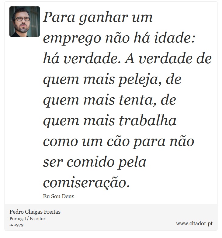 Para ganhar um emprego não há idade: há verdade. A verdade de quem mais peleja, de quem mais tenta, de quem mais trabalha como um cão para não ser comido pela comiseração. - Pedro Chagas Freitas - Frases