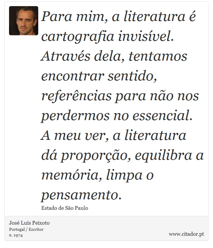 Para mim, a literatura é cartografia invisível. Através dela, tentamos encontrar sentido, referências para não nos perdermos no essencial. A meu ver, a literatura dá proporção, equilibra a memória, limpa o pensamento. - José Luís Peixoto - Frases