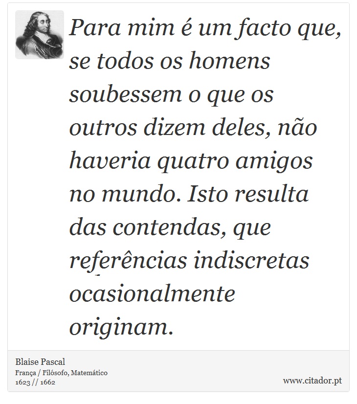 Para mim é um facto que, se todos os homens soubessem o que os outros dizem deles, não haveria quatro amigos no mundo. Isto resulta das contendas, que referências indiscretas ocasionalmente originam. - Blaise Pascal - Frases