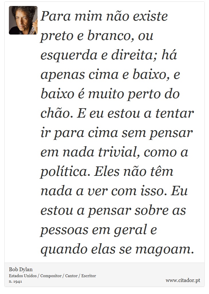 Para mim não existe preto e branco, ou esquerda e direita; há apenas cima e baixo, e baixo é muito perto do chão. E eu estou a tentar ir para cima sem pensar em nada trivial, como a política. Eles não têm nada a ver com isso. Eu estou a pensar sobre as pessoas em geral e quando elas se magoam. - Bob Dylan - Frases