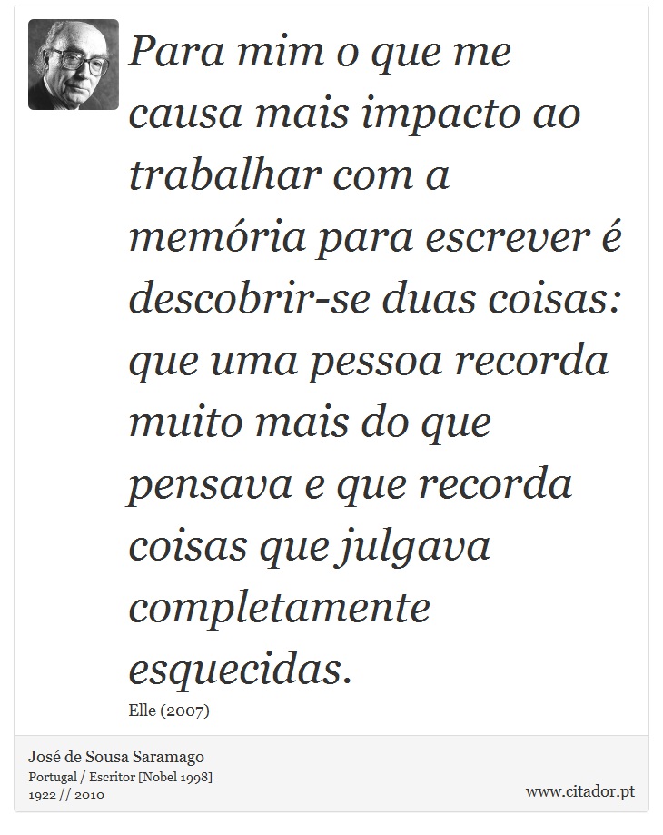 Para mim o que me causa mais impacto ao trabalhar com a memória para escrever é descobrir-se duas coisas: que uma pessoa recorda muito mais do que pensava e que recorda coisas que julgava completamente esquecidas. - José Saramago - Frases