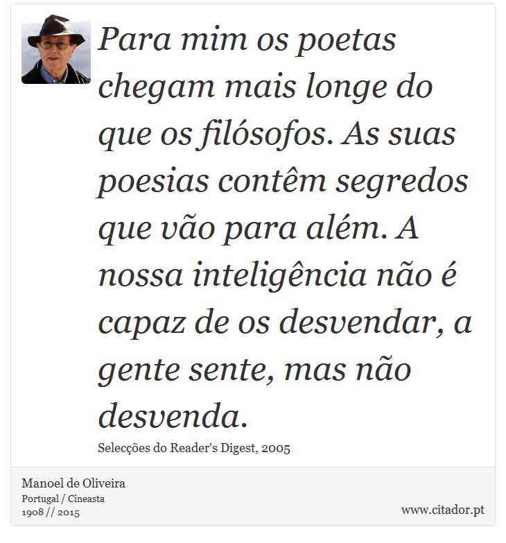 Para mim os poetas chegam mais longe do que os filósofos. As suas poesias contêm segredos que vão para além. A nossa inteligência não é capaz de os desvendar, a gente sente, mas não desvenda. - Manoel de Oliveira - Frases