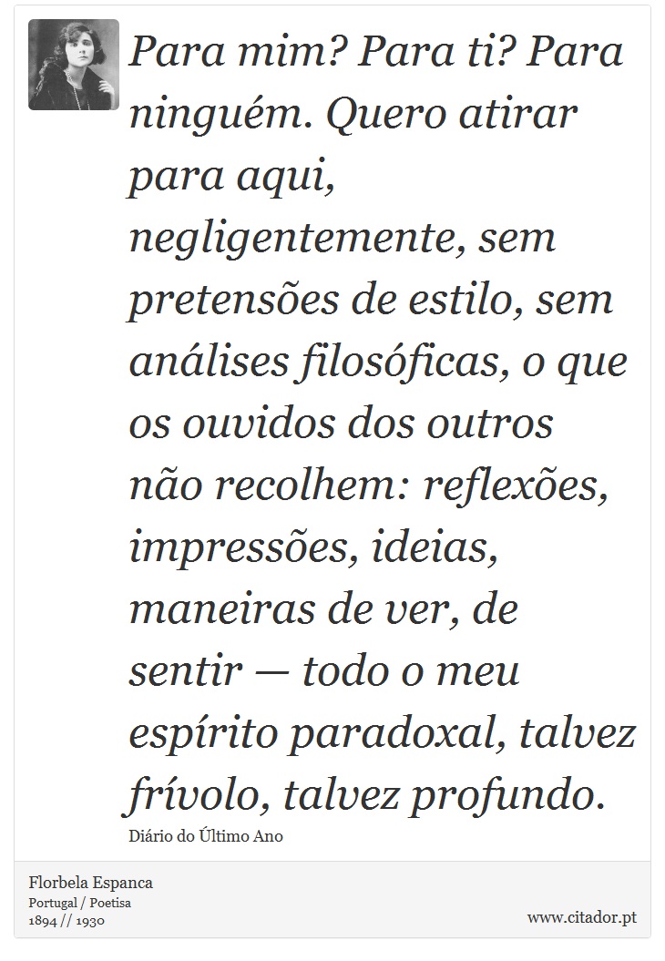 Para mim? Para ti? Para ninguém. Quero atirar para aqui, negligentemente, sem pretensões de estilo, sem análises filosóficas, o que os ouvidos dos outros não recolhem: reflexões, impressões, ideias, maneiras de ver, de sentir — todo o meu espírito paradoxal, talvez frívolo, talvez profundo. - Florbela Espanca - Frases