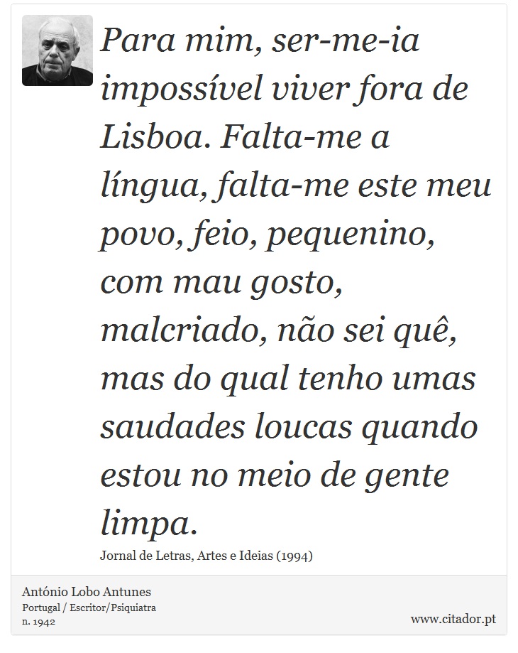 Para mim, ser-me-ia impossível viver fora de Lisboa. Falta-me a língua, falta-me este meu povo, feio, pequenino, com mau gosto, malcriado, não sei quê, mas do qual tenho umas saudades loucas quando estou no meio de gente limpa. - António Lobo Antunes - Frases