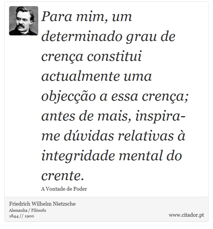 Para mim, um determinado grau de crença constitui actualmente uma objecção a essa crença; antes de mais, inspira-me dúvidas relativas à integridade mental do crente. - Friedrich Wilhelm Nietzsche - Frases