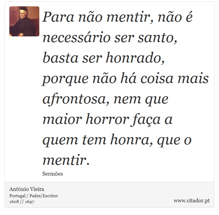 Para não mentir, não é necessário ser santo, basta ser honrado, porque não há coisa mais afrontosa, nem que maior horror faça a quem tem honra, que o mentir. - António Vieira - Frases