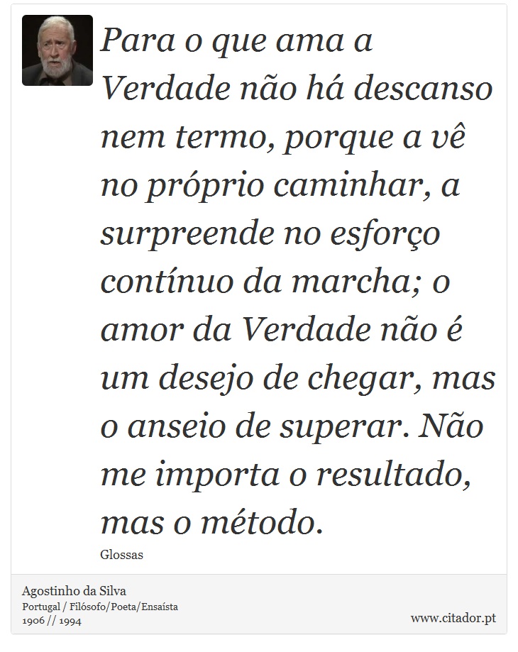 Para o que ama a Verdade não há descanso nem termo, porque a vê no próprio caminhar, a surpreende no esforço contínuo da marcha; o amor da Verdade não é um desejo de chegar, mas o anseio de superar. Não me importa o resultado, mas o método. - Agostinho da Silva - Frases