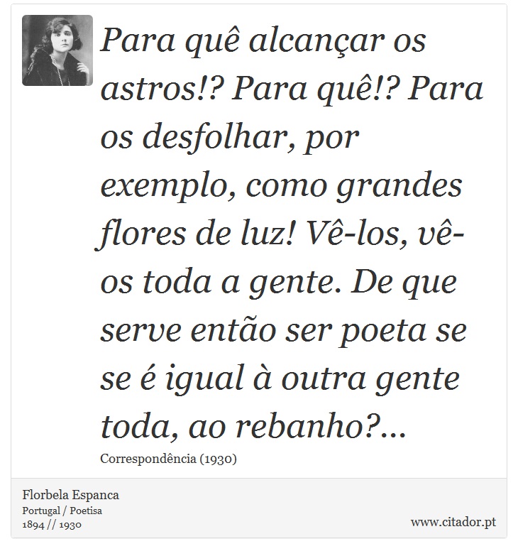 Para quê alcançar os astros!? Para quê!? Para os desfolhar, por exemplo, como grandes flores de luz! Vê-los, vê-os toda a gente. De que serve então ser poeta se se é igual à outra gente toda, ao rebanho?... - Florbela Espanca - Frases