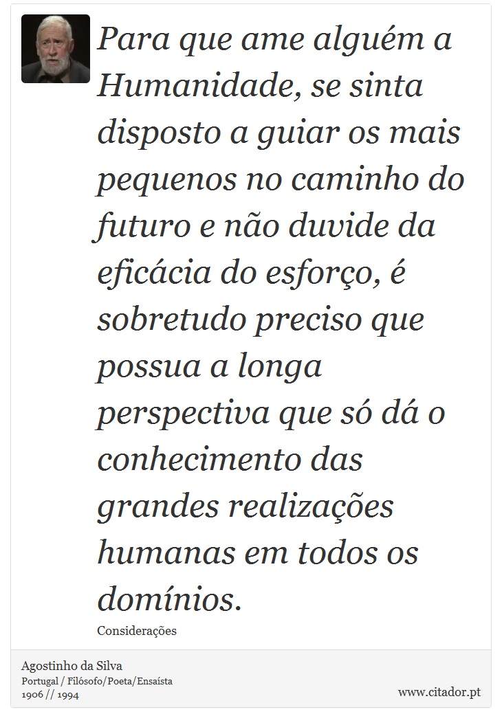 Para que ame alguém a Humanidade, se sinta disposto a guiar os mais pequenos no caminho do futuro e não duvide da eficácia do esforço, é sobretudo preciso que possua a longa perspectiva que só dá o conhecimento das grandes realizações humanas em todos os domínios. - Agostinho da Silva - Frases