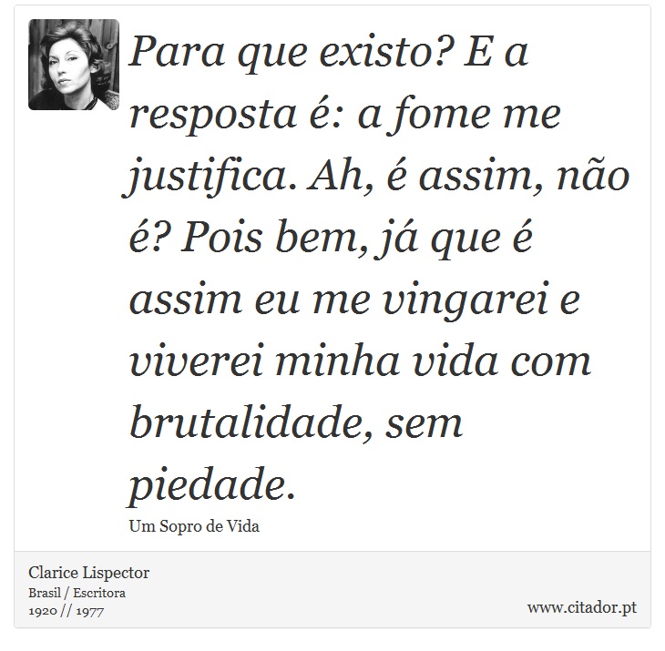 Para que existo? E a resposta é: a fome me justifica. Ah, é assim, não é? Pois bem, já que é assim eu me vingarei e viverei minha vida com brutalidade, sem piedade. - Clarice Lispector - Frases