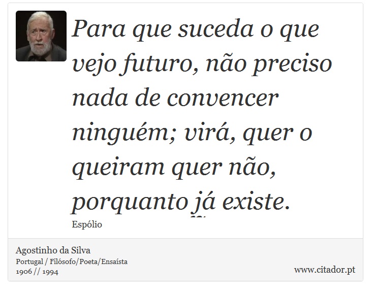 Para que suceda o que vejo futuro, não preciso nada de convencer ninguém; virá, quer o queiram quer não, porquanto já existe. - Agostinho da Silva - Frases