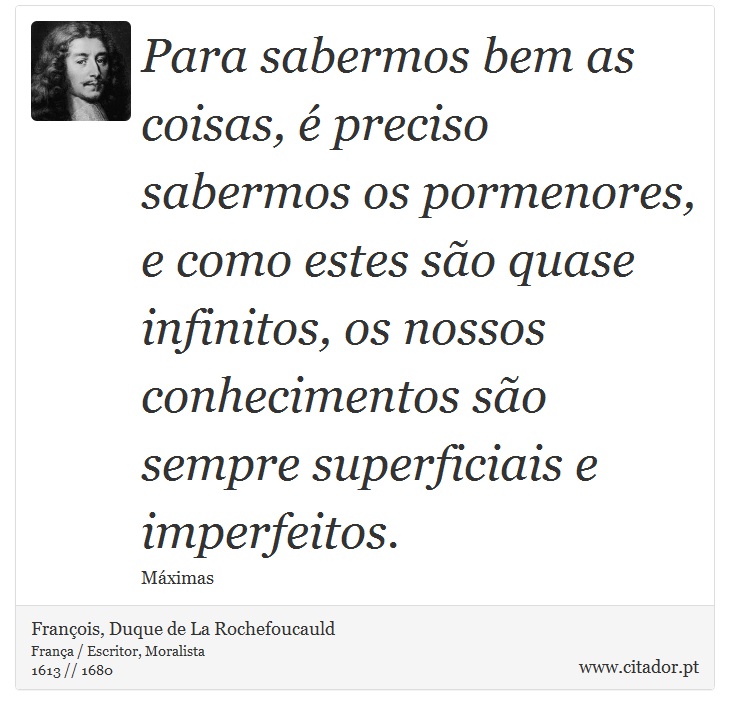 Para sabermos bem as coisas, é preciso sabermos os pormenores, e como estes são quase infinitos, os nossos conhecimentos são sempre superficiais e imperfeitos. - François, Duque de La Rochefoucauld - Frases