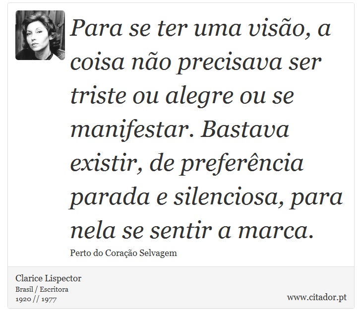 Para se ter uma visão, a coisa não precisava ser triste ou alegre ou se manifestar. Bastava existir, de preferência parada e silenciosa, para nela se sentir a marca. - Clarice Lispector - Frases