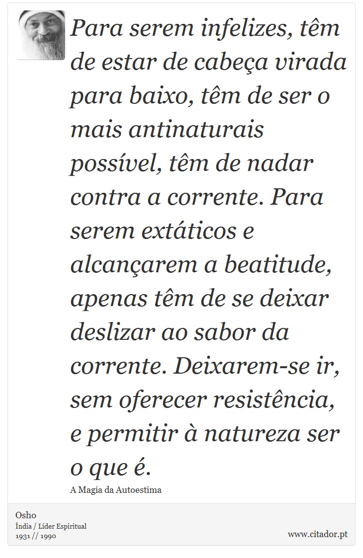 Para serem infelizes, têm de estar de cabeça virada para baixo, têm de ser o mais antinaturais possível, têm de nadar contra a corrente. Para serem extáticos e alcançarem a beatitude, apenas têm de se deixar deslizar ao sabor da corrente. Deixarem-se ir, sem oferecer resistência, e permitir à natureza ser o que é. - Osho - Frases