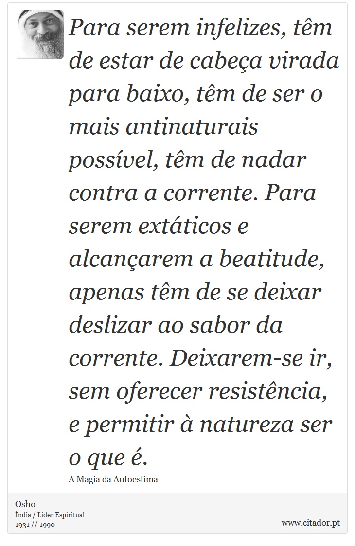 Para serem infelizes, tm de estar de cabea virada para baixo, tm de ser o mais antinaturais possvel, tm de nadar contra a corrente. Para serem extticos e alcanarem a beatitude, apenas tm de se deixar deslizar ao sabor da corrente. Deixarem-se ir, sem oferecer resistncia, e permitir  natureza ser o que . - Osho - Frases