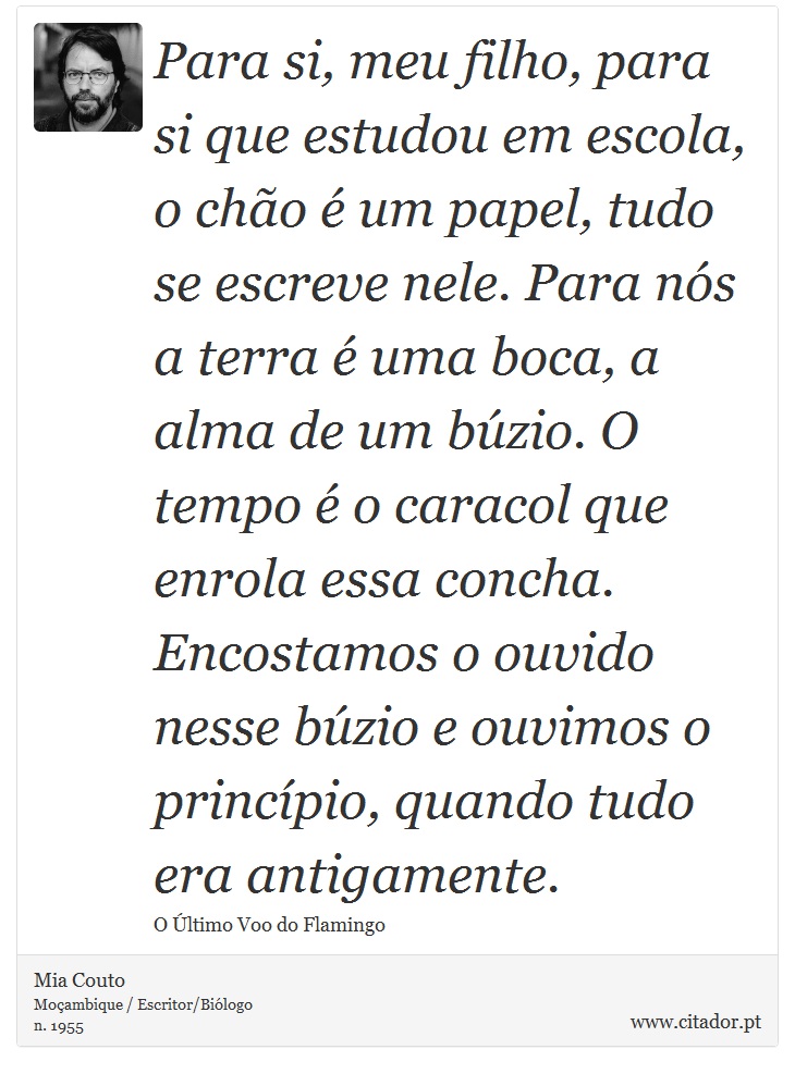 Para si, meu filho, para si que estudou em escola, o chão é um papel, tudo se escreve nele. Para nós a terra é uma boca, a alma de um búzio. O tempo é o caracol que enrola essa concha. Encostamos o ouvido nesse búzio e ouvimos o princípio, quando tudo era antigamente. - Mia Couto - Frases
