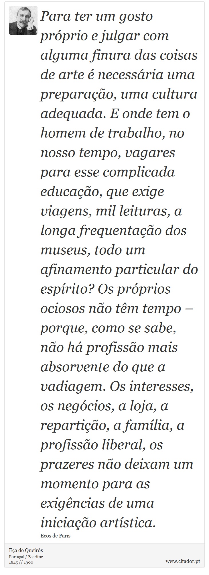 Para ter um gosto próprio e julgar com alguma finura das coisas de arte é necessária uma preparação, uma cultura adequada. E onde tem o homem de trabalho, no nosso tempo, vagares para esse complicada educação, que exige viagens, mil leituras, a longa frequentação dos museus, todo um afinamento particular do espírito? Os próprios ociosos não têm tempo – porque, como se sabe, não há profissão mais absorvente do que a vadiagem. Os interesses, os negócios, a loja, a repartição, a família, a profissão liberal, os prazeres não deixam um momento para as exigências de uma iniciação artística. - Eça de Queirós - Frases