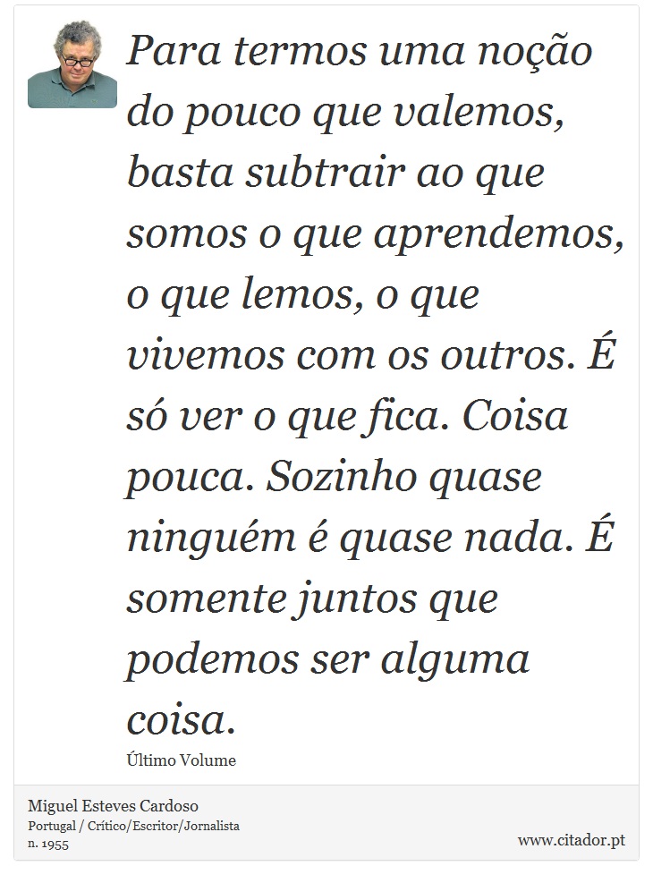 Para termos uma noção do pouco que valemos, basta subtrair ao que somos o que aprendemos, o que lemos, o que vivemos com os outros. É só ver o que fica. Coisa pouca. Sozinho quase ninguém é quase nada. É somente juntos que podemos ser alguma coisa. - Miguel Esteves Cardoso - Frases