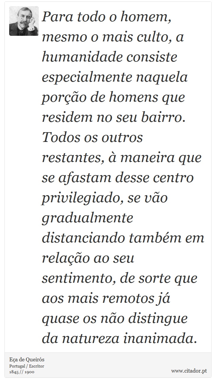 Para todo o homem, mesmo o mais culto, a humanidade consiste especialmente naquela porção de homens que residem no seu bairro. Todos os outros restantes, à maneira que se afastam desse centro privilegiado, se vão gradualmente distanciando também em relação ao seu sentimento, de sorte que aos mais remotos já quase os não distingue da natureza inanimada. - Eça de Queirós - Frases