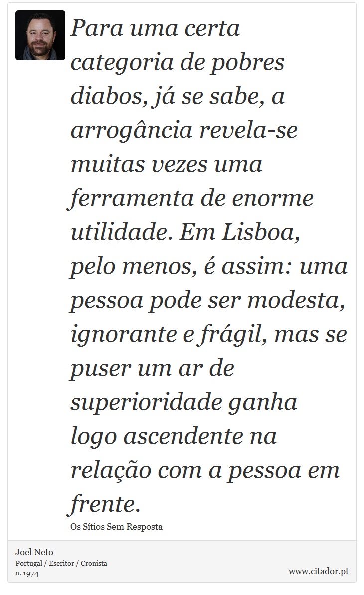 Para uma certa categoria de pobres diabos, já se sabe, a arrogância revela-se muitas vezes uma ferramenta de enorme utilidade. Em Lisboa, pelo menos, é assim: uma pessoa pode ser modesta, ignorante e frágil, mas se puser um ar de superioridade ganha logo ascendente na relação com a pessoa em frente. - Joel Neto - Frases