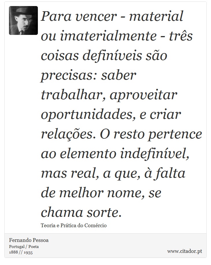 Para vencer - material ou imaterialmente - três coisas definíveis são precisas: saber trabalhar, aproveitar oportunidades, e criar relações. O resto pertence ao elemento indefinível, mas real, a que, à falta de melhor nome, se chama sorte. - Fernando Pessoa - Frases