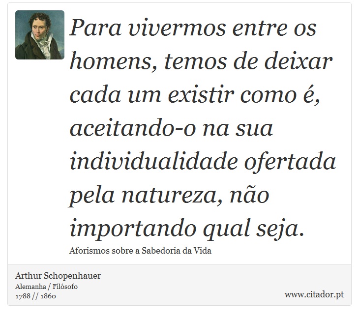 Para vivermos entre os homens, temos de deixar cada um existir como é, aceitando-o na sua individualidade ofertada pela natureza, não importando qual seja. - Arthur Schopenhauer - Frases